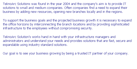 Text Box: TeknoArc Solutions was found in the year 2004 and the company's aim is to provide IT solutions to small and medium companies. Often companies find a need to expand their business by adding new resources, opening new branches locally and in the regions.
To support the business goals and the projected business growth it is necessary to expand the office horizons by interconnecting the branch locations and by providing sophisticated infrastructure to the employees without compromising security. 
TeknoArc Solution's works hand in hand with your infrastructure managers and administrators and understand your needs and provides solutions that are fast, secure and  expandable using industry standard solutions. 
Our goal is to see your business growing by being a trusted IT partner of your company.
 
 
 
